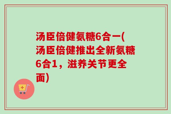 汤臣倍健氨糖6合一(汤臣倍健推出全新氨糖6合1，滋养关节更全面)
