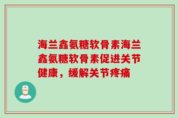 海兰鑫氨糖软骨素海兰鑫氨糖软骨素促进关节健康，缓解关节疼痛
