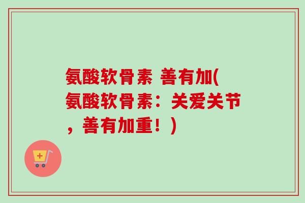 氨酸软骨素 善有加(氨酸软骨素:关爱关节,善有加重!) 氨酸软骨素 善有加(氨酸软骨素:关爱关节,善有加重!)