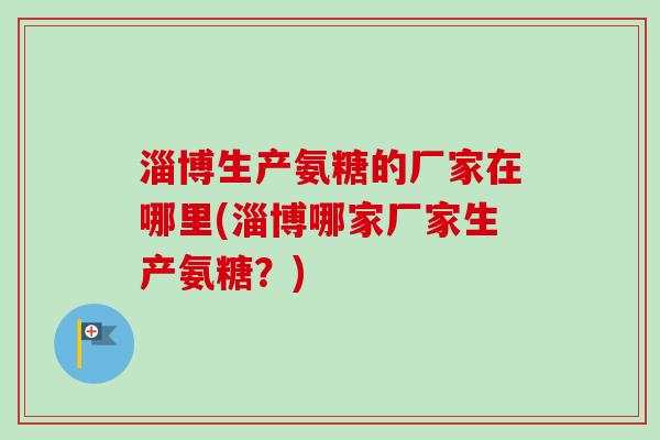 淄博生产氨糖的厂家在哪里(淄博哪家厂家生产氨糖？)