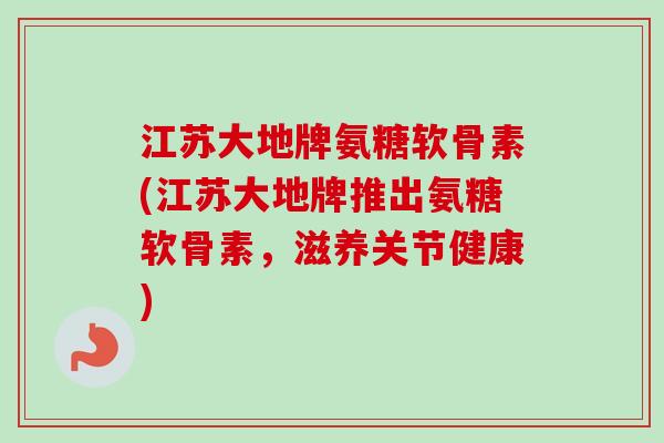 江苏大地牌氨糖软骨素(江苏大地牌推出氨糖软骨素，滋养关节健康)
