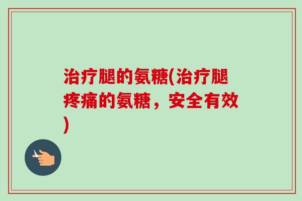 治疗腿的氨糖(治疗腿疼痛的氨糖，安全有效)