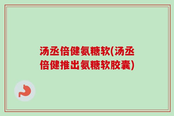 汤丞倍健氨糖软(汤丞倍健推出氨糖软胶囊)