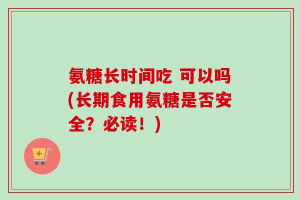 氨糖长时间吃 可以吗(长期食用氨糖是否安全？必读！)