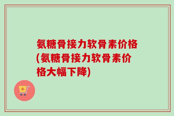 氨糖骨接力软骨素价格(氨糖骨接力软骨素价格大幅下降)