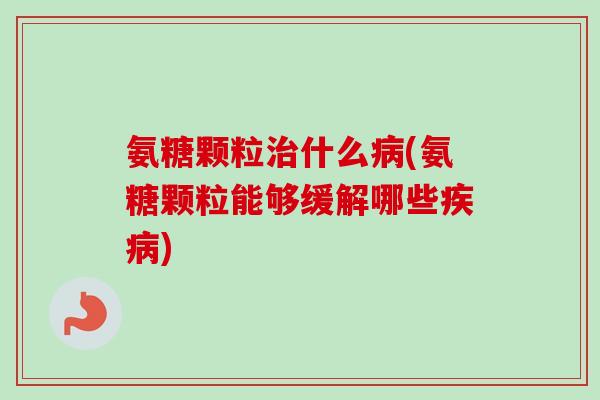 氨糖颗粒治什么病(氨糖颗粒能够缓解哪些疾病)