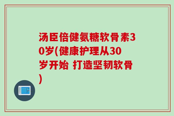汤臣倍健氨糖软骨素30岁(健康护理从30岁开始 打造坚韧软骨)