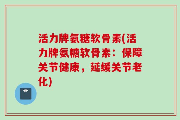 活力牌氨糖软骨素(活力牌氨糖软骨素：保障关节健康，延缓关节老化)