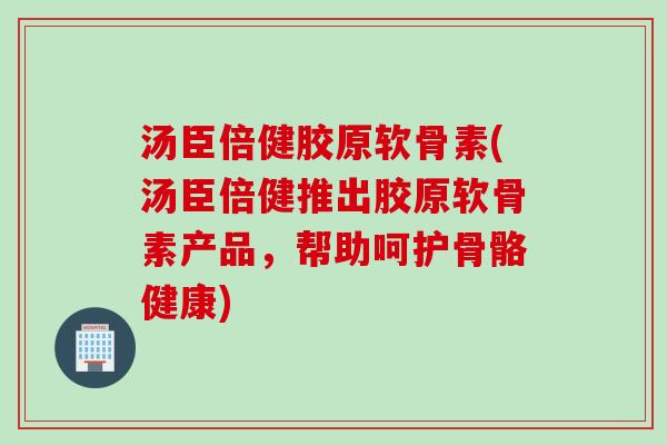 汤臣倍健胶原软骨素(汤臣倍健推出胶原软骨素产品，帮助呵护骨骼健康)