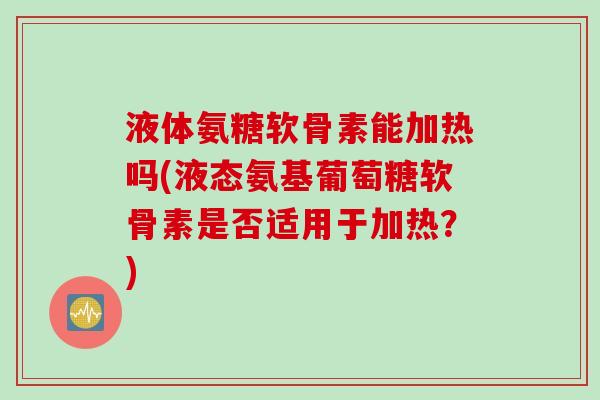 液体氨糖软骨素能加热吗(液态氨基葡萄糖软骨素是否适用于加热?) 液体氨糖软骨素能加热吗(液态氨基葡萄糖软骨素是否适用于加热?)