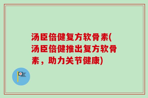 汤臣倍健复方软骨素(汤臣倍健推出复方软骨素，助力关节健康)