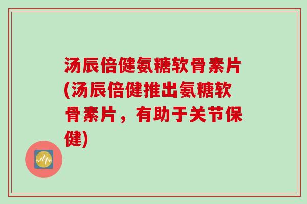 汤辰倍健氨糖软骨素片(汤辰倍健推出氨糖软骨素片，有助于关节保健)