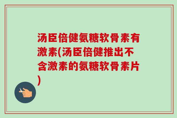 汤臣倍健氨糖软骨素有激素(汤臣倍健推出不含激素的氨糖软骨素片)