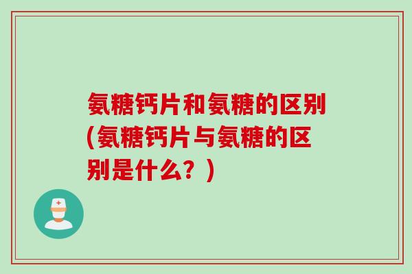 氨糖钙片和氨糖的区别(氨糖钙片与氨糖的区别是什么？)