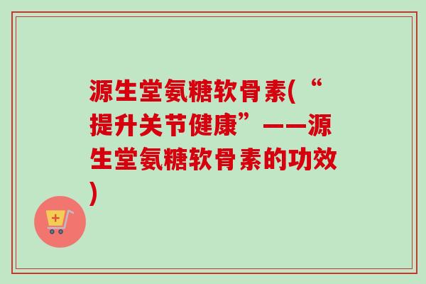 源生堂氨糖软骨素(“提升关节健康”——源生堂氨糖软骨素的功效)