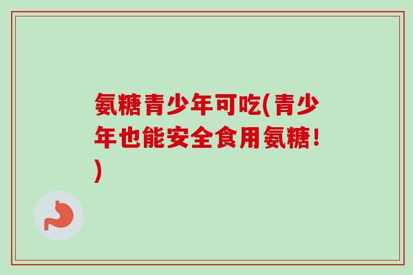 氨糖青少年可吃(青少年也能安全食用氨糖！)