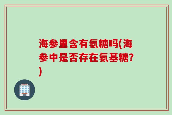 海参里含有氨糖吗(海参中是否存在氨基糖？)