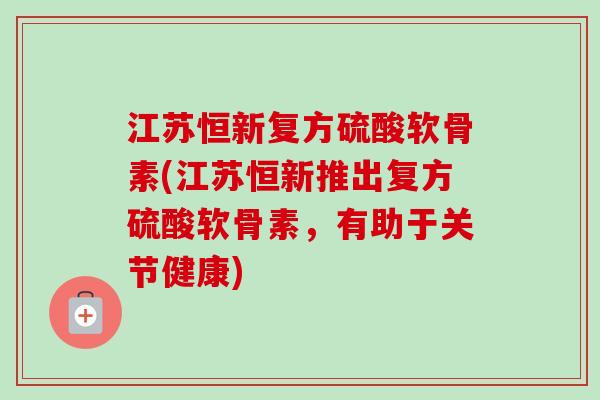 江苏恒新复方硫酸软骨素(江苏恒新推出复方硫酸软骨素，有助于关节健康)