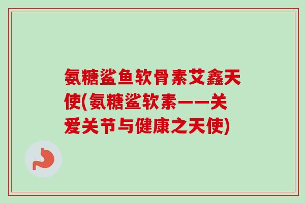 氨糖鲨鱼软骨素艾鑫天使(氨糖鲨软素——关爱关节与健康之天使)