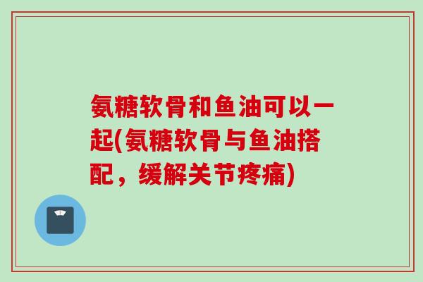 氨糖软骨和鱼油可以一起(氨糖软骨与鱼油搭配，缓解关节疼痛)