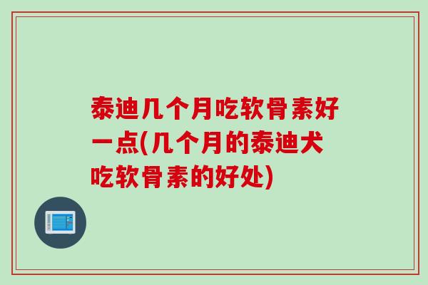 泰迪几个月吃软骨素好一点(几个月的泰迪犬吃软骨素的好处)