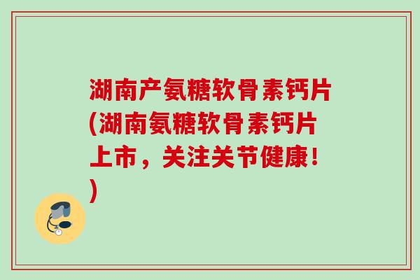 湖南产氨糖软骨素钙片(湖南氨糖软骨素钙片上市，关注关节健康！)