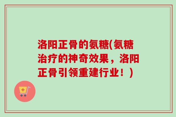 洛阳正骨的氨糖(氨糖治疗的神奇效果，洛阳正骨引领重建行业！)