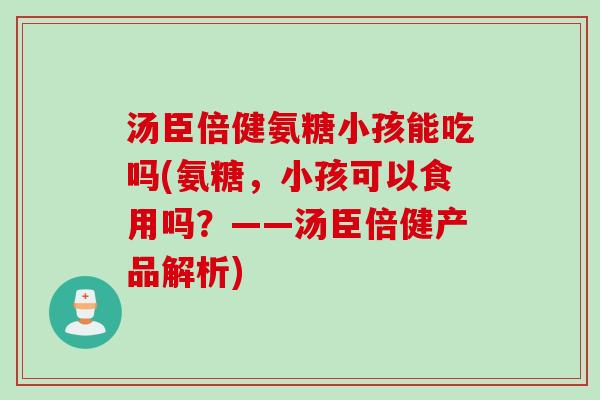汤臣倍健氨糖小孩能吃吗(氨糖，小孩可以食用吗？——汤臣倍健产品解析)