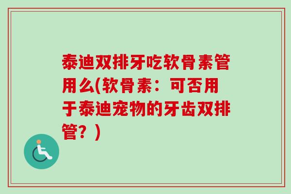 泰迪双排牙吃软骨素管用么(软骨素：可否用于泰迪宠物的牙齿双排管？)