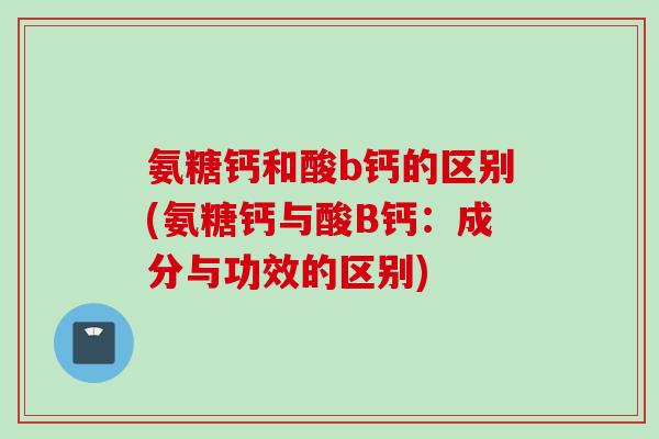 氨糖钙和酸b钙的区别(氨糖钙与酸B钙：成分与功效的区别)