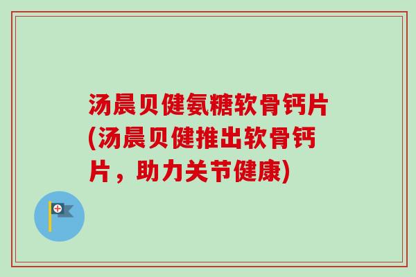 汤晨贝健氨糖软骨钙片(汤晨贝健推出软骨钙片，助力关节健康)