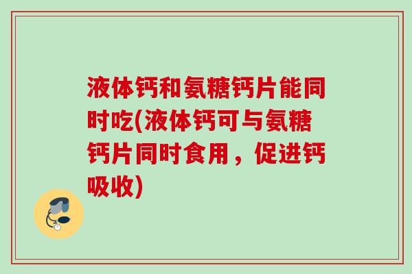 液体钙和氨糖钙片能同时吃(液体钙可与氨糖钙片同时食用，促进钙吸收)