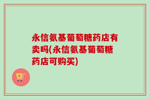 永信氨基葡萄糖药店有卖吗(永信氨基葡萄糖药店可购买)