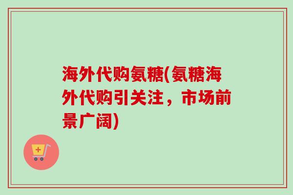 海外代购氨糖(氨糖海外代购引关注，市场前景广阔)