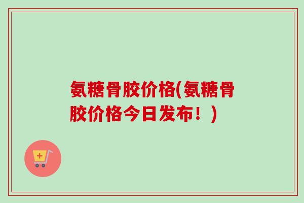 氨糖骨胶价格(氨糖骨胶价格今日发布！)
