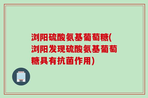 浏阳硫酸氨基葡萄糖(浏阳发现硫酸氨基葡萄糖具有抗菌作用)