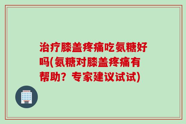 治疗膝盖疼痛吃氨糖好吗(氨糖对膝盖疼痛有帮助？专家建议试试)