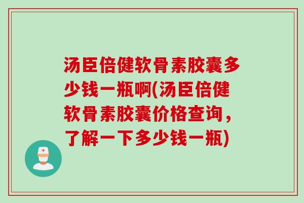 汤臣倍健软骨素胶囊多少钱一瓶啊(汤臣倍健软骨素胶囊价格查询，了解一下多少钱一瓶)
