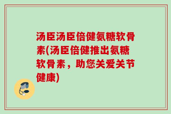 汤臣汤臣倍健氨糖软骨素(汤臣倍健推出氨糖软骨素，助您关爱关节健康)