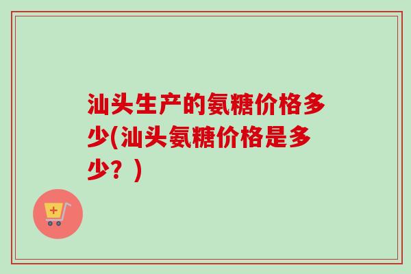 汕头生产的氨糖价格多少(汕头氨糖价格是多少？)