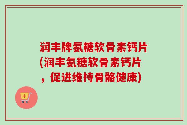 润丰牌氨糖软骨素钙片(润丰氨糖软骨素钙片，促进维持骨骼健康)