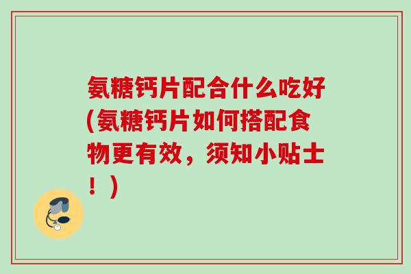 氨糖钙片配合什么吃好(氨糖钙片如何搭配食物更有效，须知小贴士！)