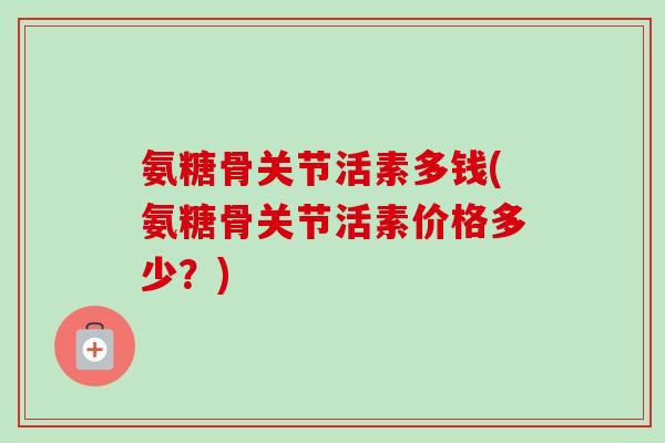 氨糖骨关节活素多钱(氨糖骨关节活素价格多少？)