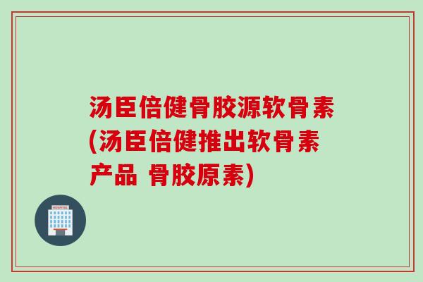 汤臣倍健骨胶源软骨素(汤臣倍健推出软骨素产品 骨胶原素)