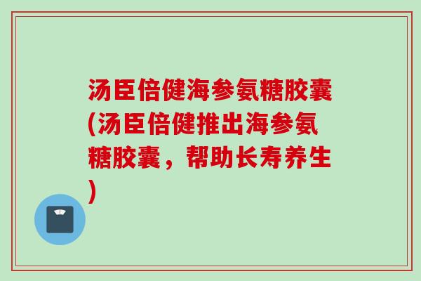 汤臣倍健海参氨糖胶囊(汤臣倍健推出海参氨糖胶囊，帮助长寿养生)