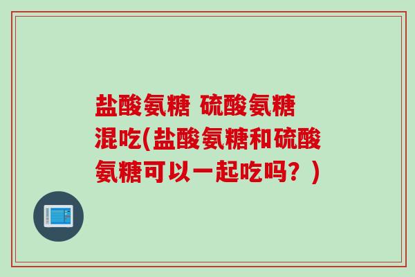 盐酸氨糖 硫酸氨糖 混吃(盐酸氨糖和硫酸氨糖可以一起吃吗？)