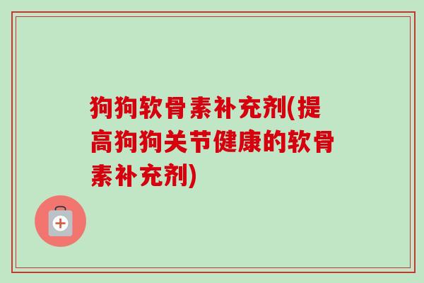 狗狗软骨素补充剂(提高狗狗关节健康的软骨素补充剂)