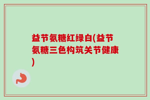 益节氨糖红绿白(益节氨糖三色构筑关节健康)