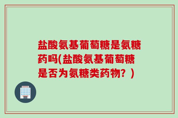盐酸氨基葡萄糖是氨糖药吗(盐酸氨基葡萄糖是否为氨糖类药物？)
