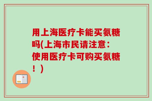 用上海医疗卡能买氨糖吗(上海市民请注意：使用医疗卡可购买氨糖！)